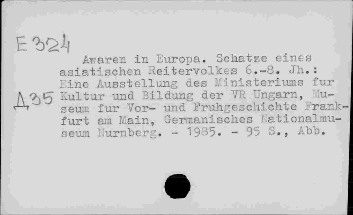 ﻿№
Awaren in Europa. Schatze eines asiatischen Reitervolkes 6.-8. Jh.: Eine Ausstellung des Ministeriums fur Kultur und Bildung der VR Ungarn, Museum fur Vor- und Frühgeschichte Frank furt am Main, Germanisches Nationalmuseum Nürnberg. - 1985. - 95 S., Abb.